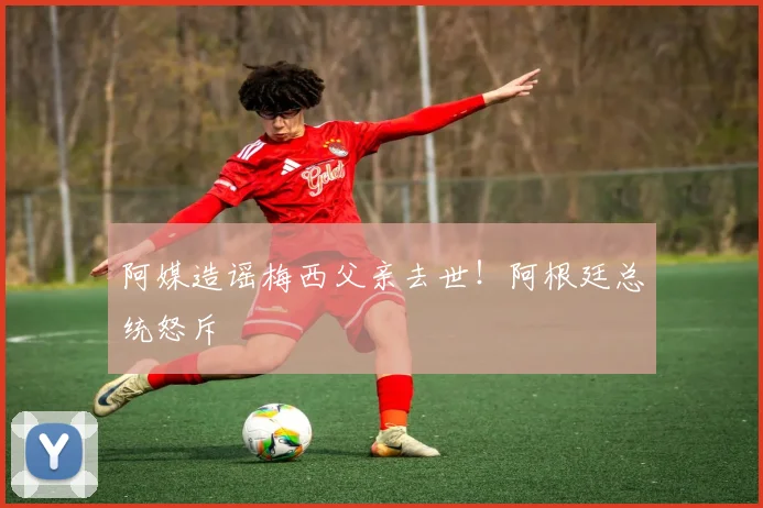阿媒造谣梅西父亲去世！阿根廷总统怒斥