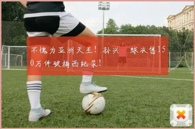 不愧为亚洲天王！孙兴慜球衣售150万件破梅西纪录！